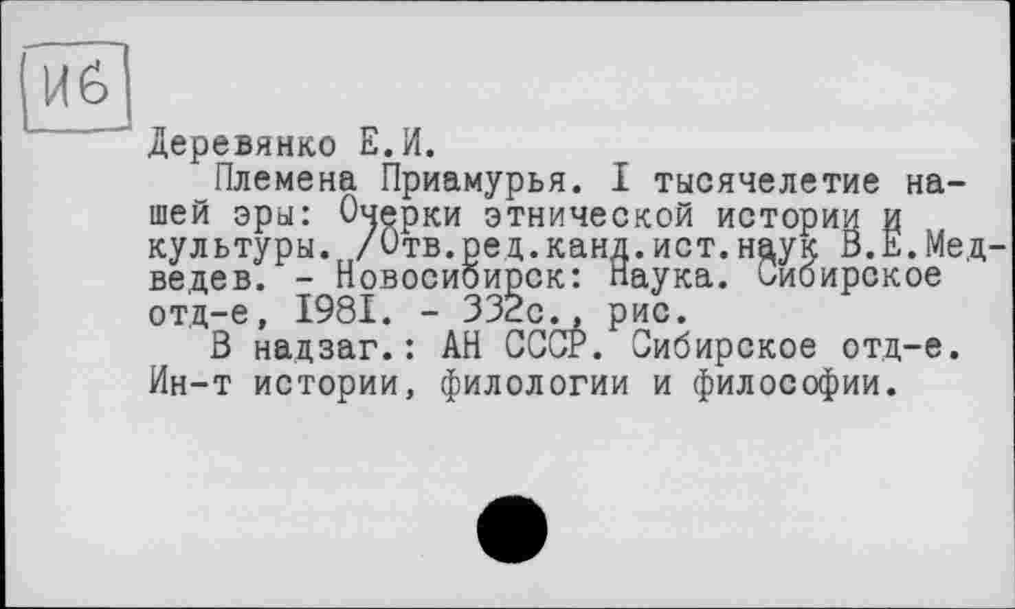 ﻿Иб
" Деревянко Е.И.
Племена Приамурья. I тысячелетие нашей эры: Очерки этнической истории и культуры. /Отв.ред.канд.ист.нцук В.Е.Медведев. - Новосибирск: Наука. Сибирское отд-е, 1981. - 332с., рис.
В надзаг.: АН СССг. Сибирское отд-е. Ин-т истории, филологии и философии.